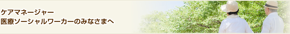 ケアマネージャー・医療ソーシャルワーカーのみなさまへ